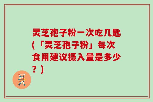 灵芝孢子粉一次吃几匙(「灵芝孢子粉」每次食用建议摄入量是多少？)
