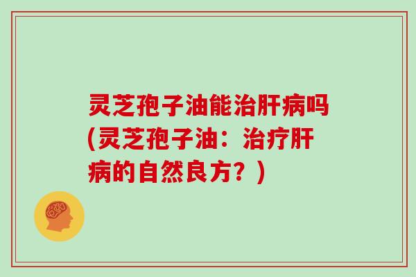 灵芝孢子油能治肝病吗(灵芝孢子油：治疗肝病的自然良方？)