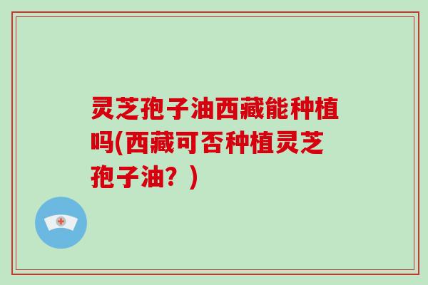 灵芝孢子油西藏能种植吗(西藏可否种植灵芝孢子油？)