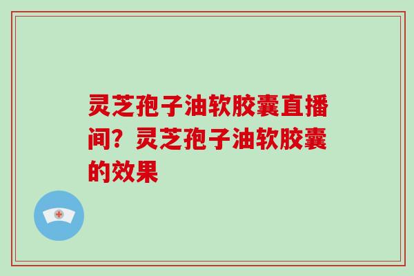灵芝孢子油软胶囊直播间？灵芝孢子油软胶囊的效果