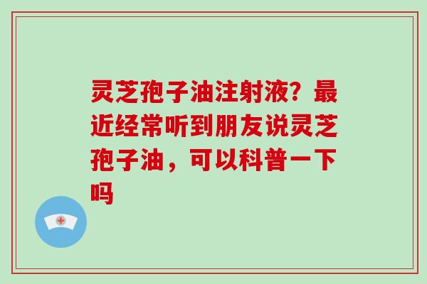 灵芝孢子油注射液？最近经常听到朋友说灵芝孢子油，可以科普一下吗