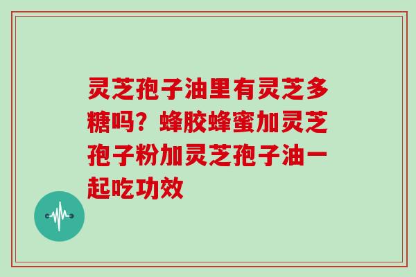 灵芝孢子油里有灵芝多糖吗？蜂胶蜂蜜加灵芝孢子粉加灵芝孢子油一起吃功效