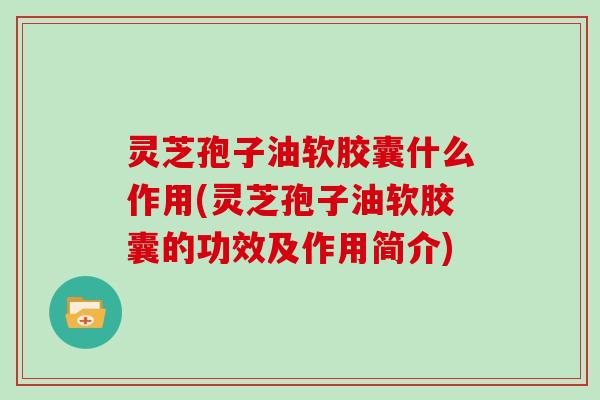灵芝孢子油软胶囊什么作用(灵芝孢子油软胶囊的功效及作用简介)