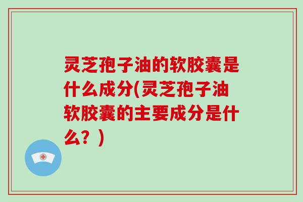 灵芝孢子油的软胶囊是什么成分(灵芝孢子油软胶囊的主要成分是什么？)