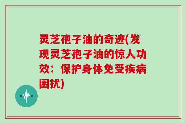 灵芝孢子油的奇迹(发现灵芝孢子油的惊人功效：保护身体免受疾病困扰)