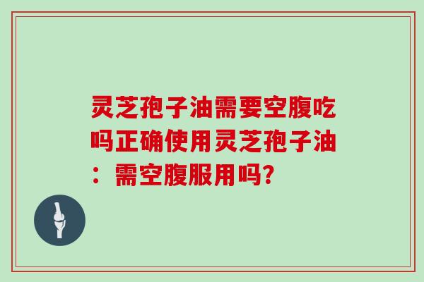 灵芝孢子油需要空腹吃吗正确使用灵芝孢子油：需空腹服用吗？