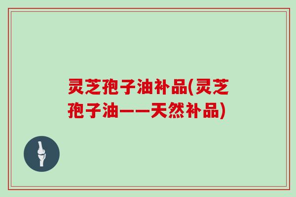 灵芝孢子油补品(灵芝孢子油——天然补品)