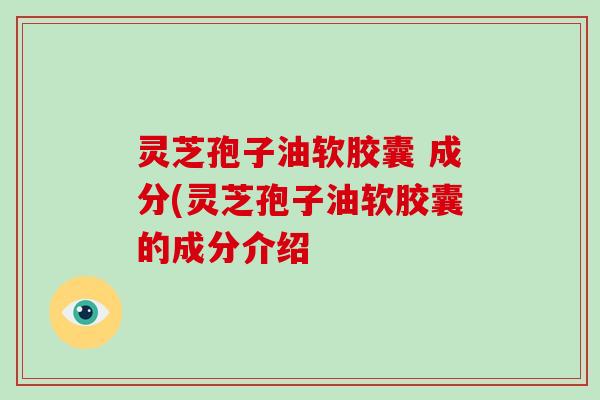 灵芝孢子油软胶囊 成分(灵芝孢子油软胶囊的成分介绍