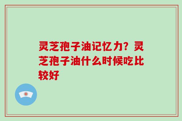 灵芝孢子油记忆力？灵芝孢子油什么时候吃比较好
