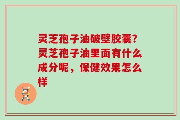 灵芝孢子油破壁胶囊？灵芝孢子油里面有什么成分呢，保健效果怎么样