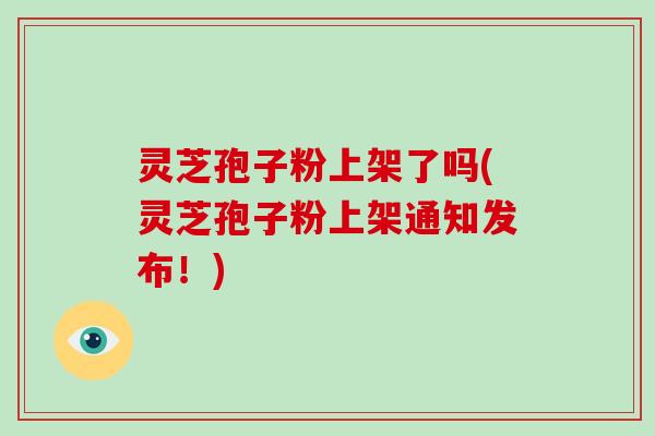 灵芝孢子粉上架了吗(灵芝孢子粉上架通知发布！)