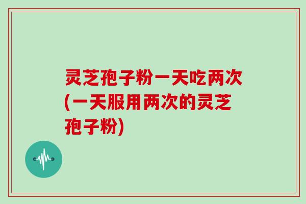 灵芝孢子粉一天吃两次(一天服用两次的灵芝孢子粉)