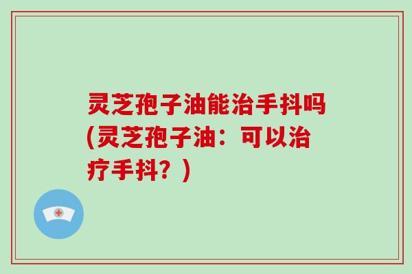 灵芝孢子油能治手抖吗(灵芝孢子油：可以治疗手抖？)