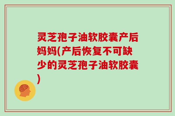 灵芝孢子油软胶囊产后妈妈(产后恢复不可缺少的灵芝孢子油软胶囊)