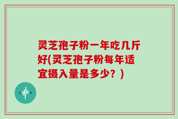 灵芝孢子粉一年吃几斤好(灵芝孢子粉每年适宜摄入量是多少？)