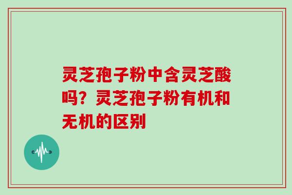 灵芝孢子粉中含灵芝酸吗？灵芝孢子粉有机和无机的区别