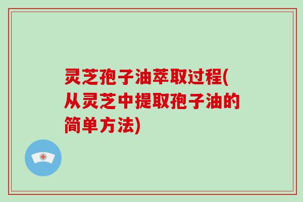 灵芝孢子油萃取过程(从灵芝中提取孢子油的简单方法)