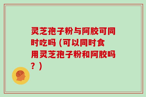 灵芝孢子粉与阿胶可同时吃吗 (可以同时食用灵芝孢子粉和阿胶吗？)