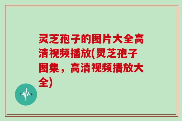 灵芝孢子的图片大全高清视频播放(灵芝孢子图集，高清视频播放大全)
