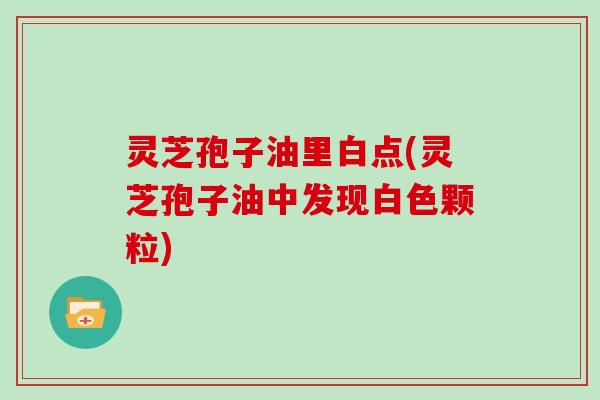 灵芝孢子油里白点(灵芝孢子油中发现白色颗粒)