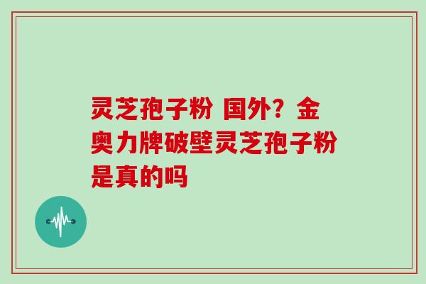 灵芝孢子粉 国外？金奥力牌破壁灵芝孢子粉是真的吗