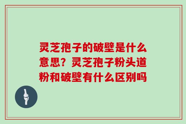 灵芝孢子的破壁是什么意思？灵芝孢子粉头道粉和破壁有什么区别吗