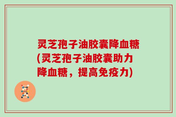 灵芝孢子油胶囊降血糖(灵芝孢子油胶囊助力降血糖，提高免疫力)