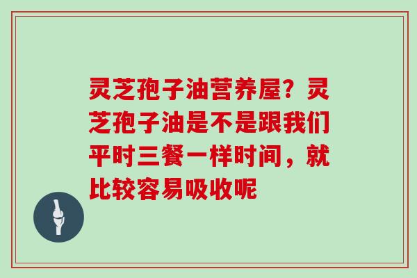 灵芝孢子油营养屋?灵芝孢子油是不是跟我们平时三餐一样时间,就比较容易吸收呢-第1张图片-灵芝大师 灵芝孢子油营养屋?灵芝孢子油是不是跟我们平时三餐一样时间,就比较容易吸收呢-第1张图片-灵芝大师
