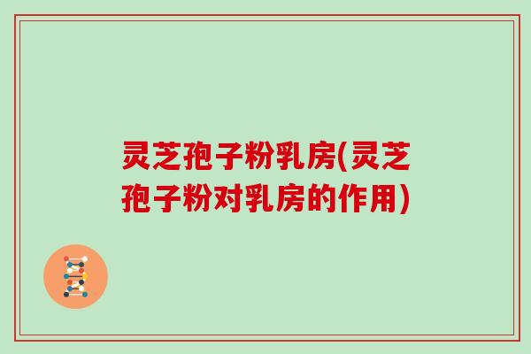 灵芝孢子粉乳房(灵芝孢子粉对乳房的作用)