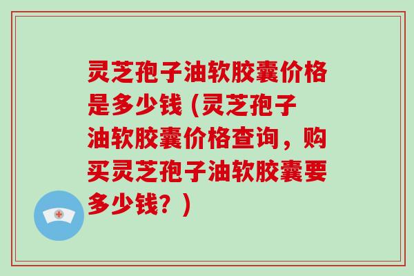 灵芝孢子油软胶囊价格是多少钱 (灵芝孢子油软胶囊价格查询，购买灵芝孢子油软胶囊要多少钱？)