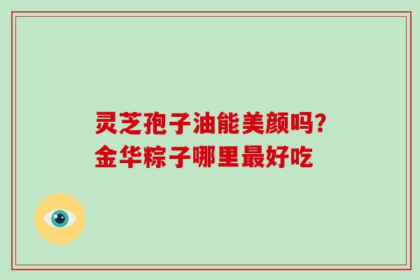 灵芝孢子油能美颜吗?金华粽子哪里最好吃-第1张图片-灵芝大师 灵芝孢子油能美颜吗?金华粽子哪里最好吃-第1张图片-灵芝大师