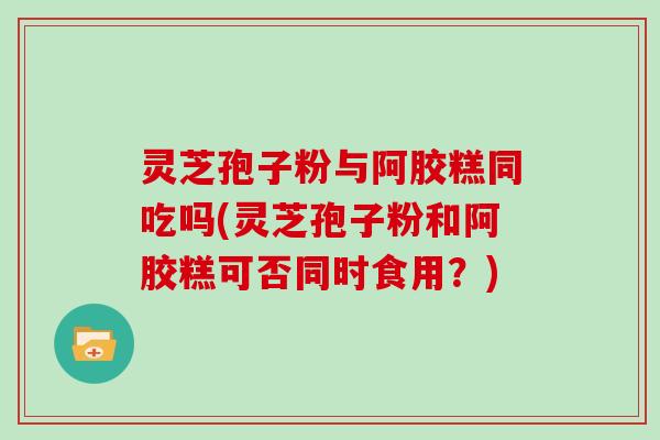 灵芝孢子粉与阿胶糕同吃吗(灵芝孢子粉和阿胶糕可否同时食用？)