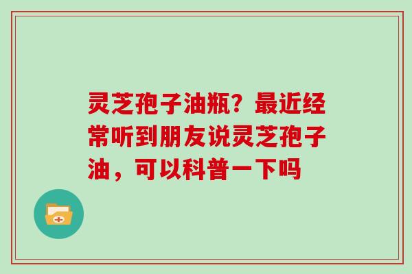 灵芝孢子油瓶？最近经常听到朋友说灵芝孢子油，可以科普一下吗