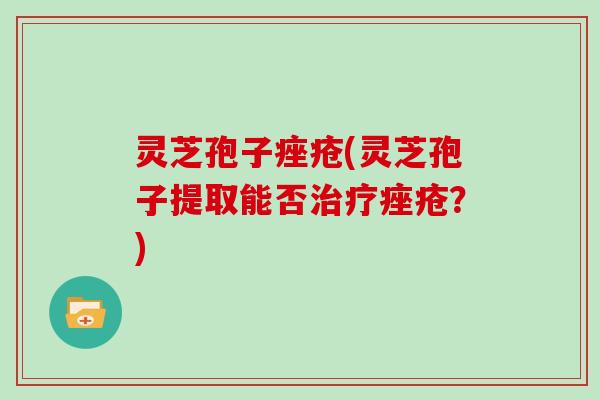 灵芝孢子痤疮(灵芝孢子提取能否治疗痤疮？)