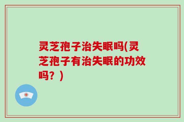 灵芝孢子治失眠吗(灵芝孢子有治失眠的功效吗？)