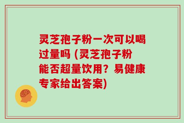 灵芝孢子粉一次可以喝过量吗 (灵芝孢子粉能否超量饮用？易健康专家给出答案)