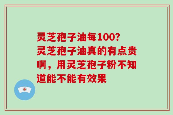 灵芝孢子油每100？灵芝孢子油真的有点贵啊，用灵芝孢子粉不知道能不能有效果