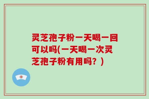 灵芝孢子粉一天喝一回可以吗(一天喝一次灵芝孢子粉有用吗？)