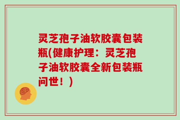 灵芝孢子油软胶囊包装瓶(健康护理：灵芝孢子油软胶囊全新包装瓶问世！)