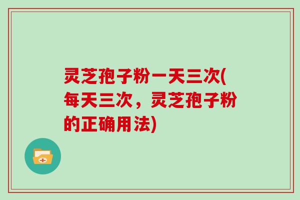 灵芝孢子粉一天三次(每天三次，灵芝孢子粉的正确用法)