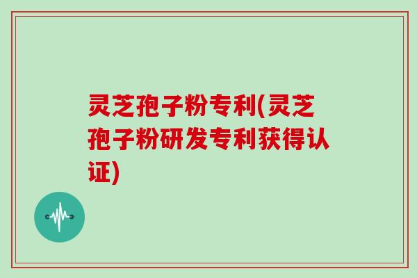 灵芝孢子粉专利(灵芝孢子粉研发专利获得认证)