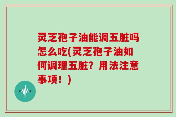 灵芝孢子油能调五脏吗怎么吃(灵芝孢子油如何调理五脏？用法注意事项！)