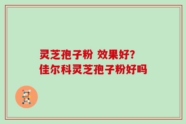 灵芝孢子粉 效果好？佳尔科灵芝孢子粉好吗