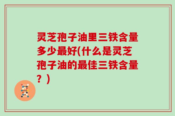 灵芝孢子油里三铁含量多少最好(什么是灵芝孢子油的最佳三铁含量？)