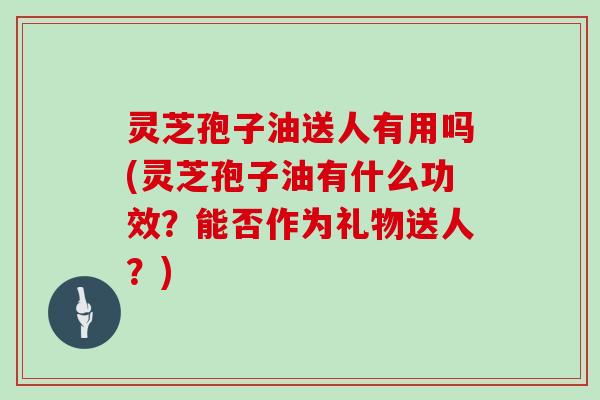 灵芝孢子油送人有用吗(灵芝孢子油有什么功效？能否作为礼物送人？)