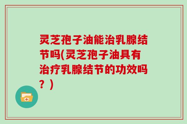 灵芝孢子油能治乳腺结节吗(灵芝孢子油具有治疗乳腺结节的功效吗？)