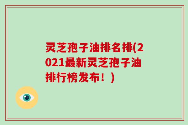 灵芝孢子油排名排(2021最新灵芝孢子油排行榜发布！)