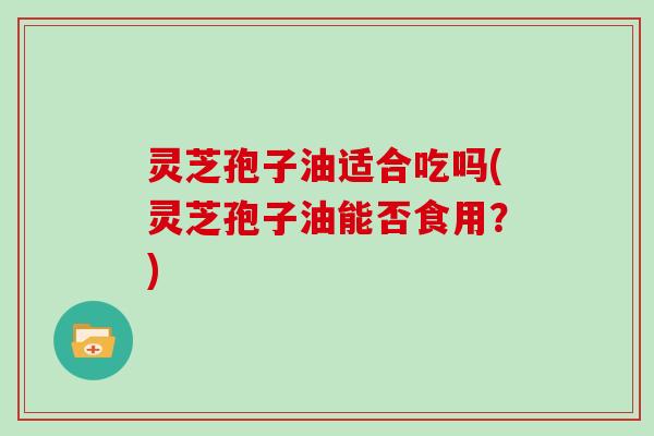 灵芝孢子油适合吃吗(灵芝孢子油能否食用？)