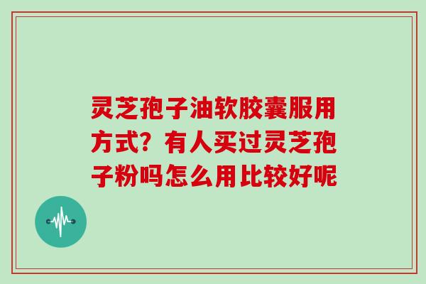 灵芝孢子油软胶囊服用方式？有人买过灵芝孢子粉吗怎么用比较好呢