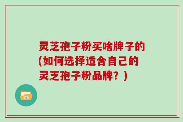 灵芝孢子粉买啥牌子的(如何选择适合自己的灵芝孢子粉品牌？)